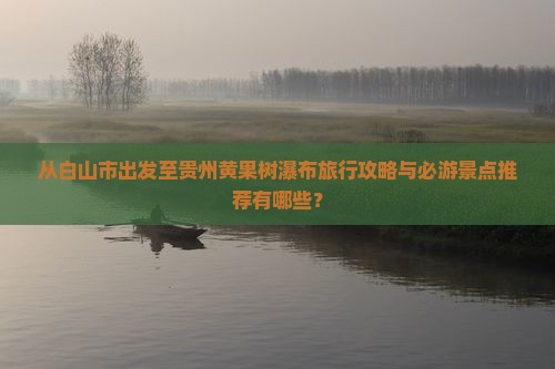 从白山市出发至贵州黄果树瀑布旅行攻略与必游景点推荐有哪些？
