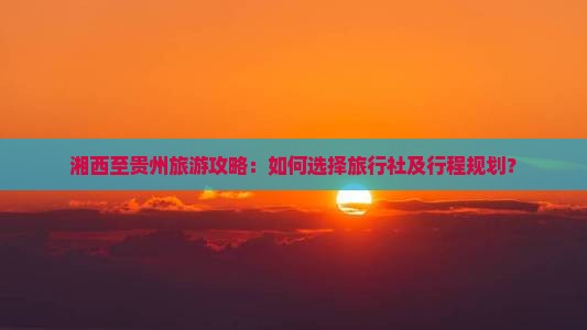 湘西至贵州旅游攻略：如何选择旅行社及行程规划？