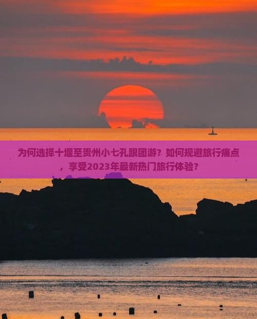 为何选择十堰至贵州小七孔跟团游？如何规避旅行痛点，享受2023年最新热门旅行体验？