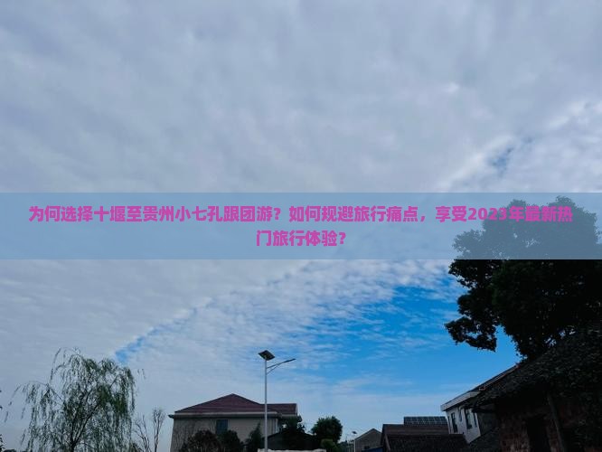 为何选择十堰至贵州小七孔跟团游？如何规避旅行痛点，享受2023年最新热门旅行体验？