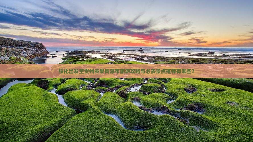 绥化出发至贵州黄果树瀑布旅游攻略与必去景点推荐有哪些？
