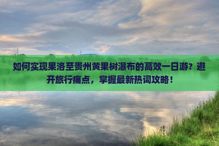 如何实现果洛至贵州黄果树瀑布的高效一日游？避开旅行痛点，掌握最新热词攻略！