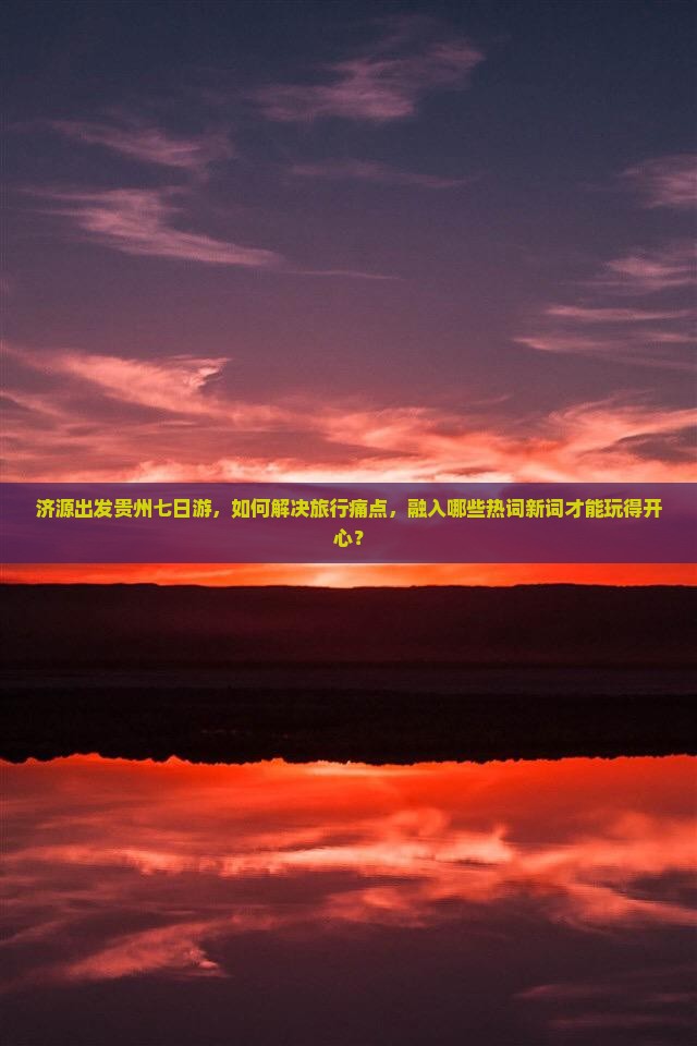 济源出发贵州七日游，如何解决旅行痛点，融入哪些热词新词才能玩得开心？