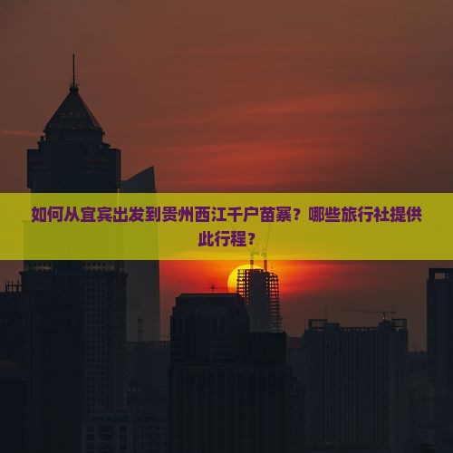 如何从宜宾出发到贵州西江千户苗寨？哪些旅行社提供此行程？