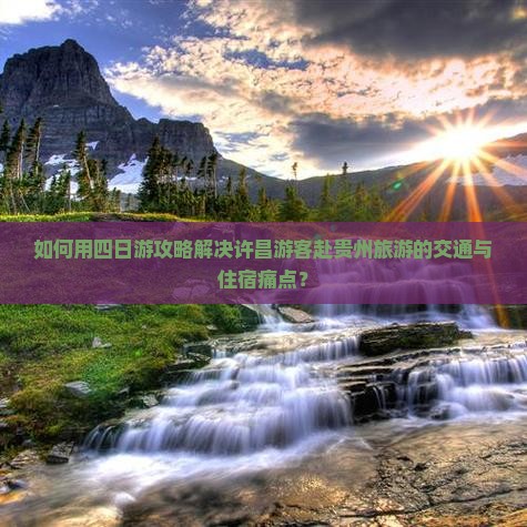 如何用四日游攻略解决许昌游客赴贵州旅游的交通与住宿痛点？
