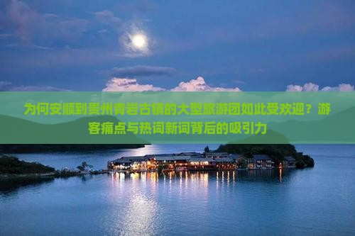 为何安顺到贵州青岩古镇的大型旅游团如此受欢迎？游客痛点与热词新词背后的吸引力