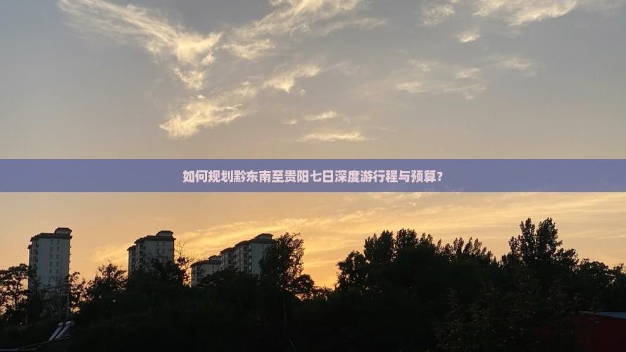 如何规划黔东南至贵阳七日深度游行程与预算？