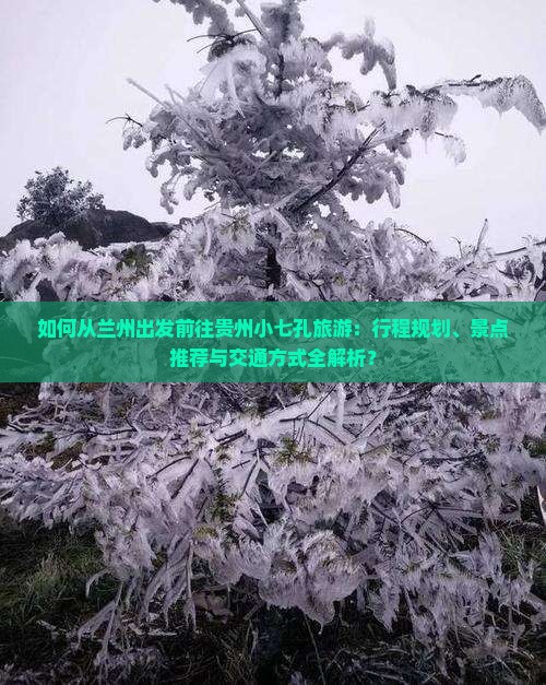 如何从兰州出发前往贵州小七孔旅游：行程规划、景点推荐与交通方式全解析？