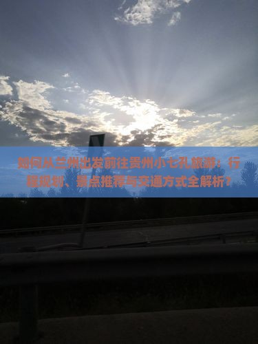 如何从兰州出发前往贵州小七孔旅游：行程规划、景点推荐与交通方式全解析？