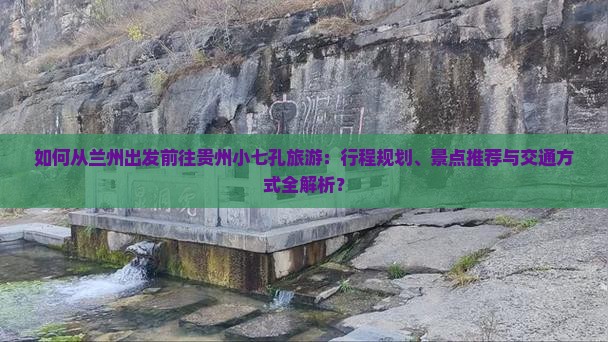 如何从兰州出发前往贵州小七孔旅游：行程规划、景点推荐与交通方式全解析？