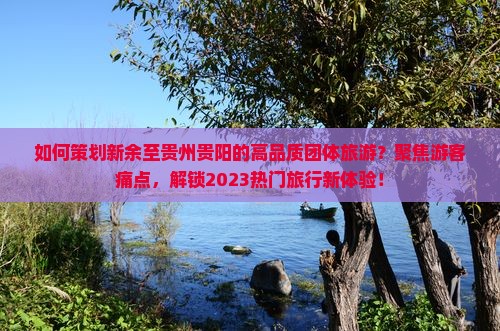 如何策划新余至贵州贵阳的高品质团体旅游？聚焦游客痛点，解锁2023热门旅行新体验！