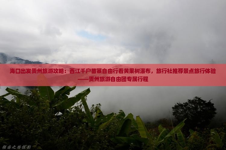 海口出发贵州旅游攻略：西江千户苗寨自由行看黄果树瀑布，旅行社推荐景点旅行体验——贵州旅游自由团专属行程