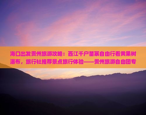 海口出发贵州旅游攻略：西江千户苗寨自由行看黄果树瀑布，旅行社推荐景点旅行体验——贵州旅游自由团专属行程