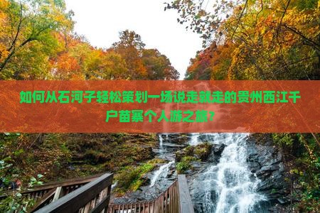 如何从石河子轻松策划一场说走就走的贵州西江千户苗寨个人游之旅？