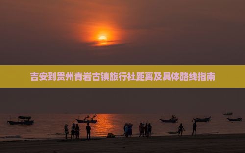 吉安到贵州青岩古镇旅行社距离及具体路线指南