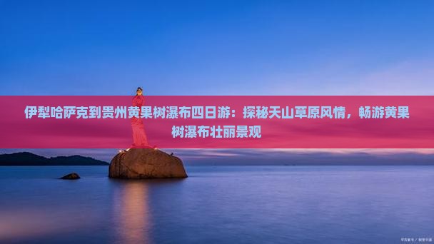 伊犁哈萨克到贵州黄果树瀑布四日游：探秘天山草原风情，畅游黄果树瀑布壮丽景观
