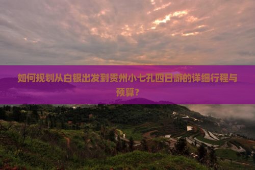 如何规划从白银出发到贵州小七孔四日游的详细行程与预算？