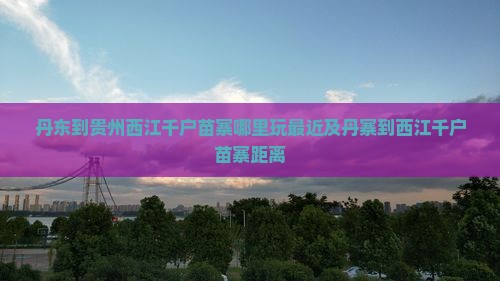 丹东到贵州西江千户苗寨哪里玩最近及丹寨到西江千户苗寨距离