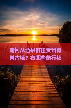 如何从酒泉前往贵州青岩古镇？有哪些旅行社提供该路线服务？