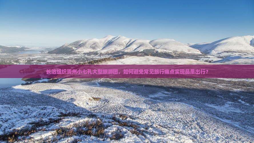 长治组织贵州小七孔大型旅游团，如何避免常见旅行痛点实现品质出行？