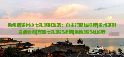 扬州到贵州小七孔旅游攻略：自由行路线推荐|贵州旅游景点看看|荔波七孔旅行指南|当地旅行社推荐