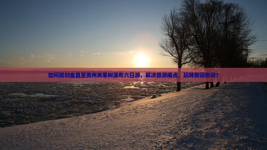 如何规划金昌至贵州黄果树瀑布六日游，解决旅游痛点，玩转新词热词？