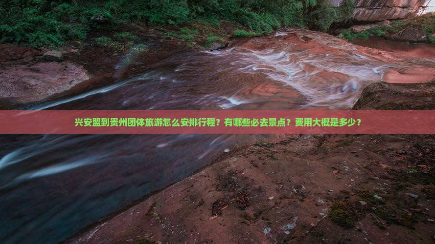 兴安盟到贵州团体旅游怎么安排行程？有哪些必去景点？费用大概是多少？