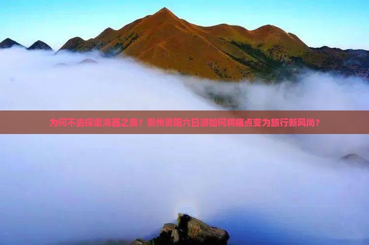 为何不去探索海西之美？贵州贵阳六日游如何将痛点变为旅行新风尚？