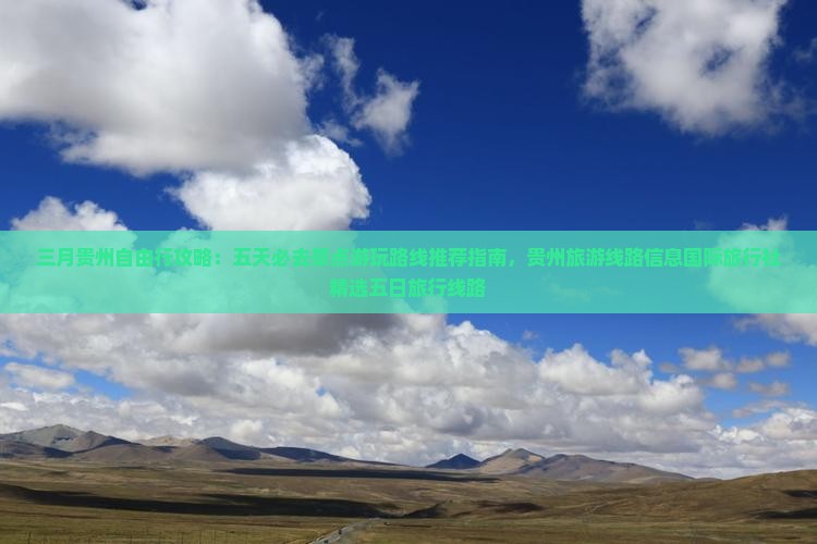 三月贵州自由行攻略：五天必去景点游玩路线推荐指南，贵州旅游线路信息国际旅行社精选五日旅行线路
