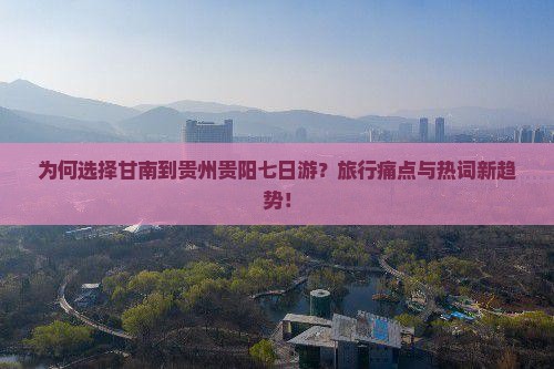 为何选择甘南到贵州贵阳七日游？旅行痛点与热词新趋势！