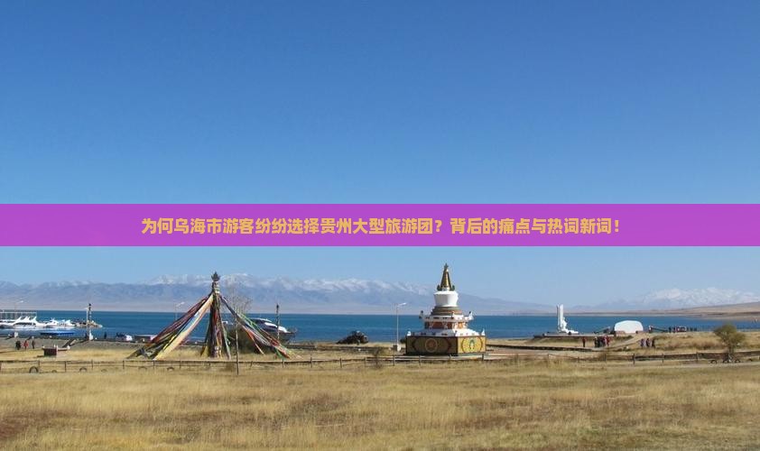 为何乌海市游客纷纷选择贵州大型旅游团？背后的痛点与热词新词！
