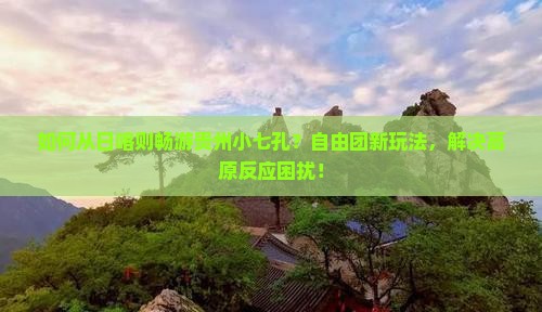 如何从日喀则畅游贵州小七孔？自由团新玩法，解决高原反应困扰！