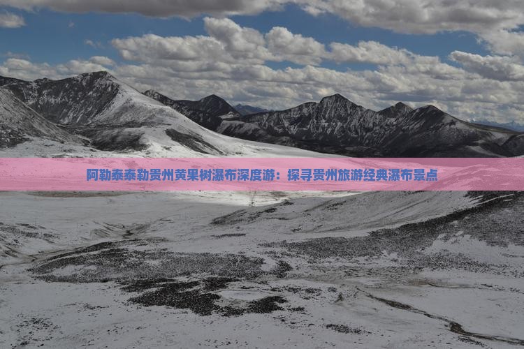 阿勒泰泰勒贵州黄果树瀑布深度游：探寻贵州旅游经典瀑布景点
