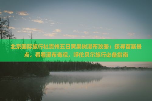 北京国际旅行社贵州五日黄果树瀑布攻略：探寻苗寨景点，看看瀑布奇观，呼伦贝尔旅行必备指南