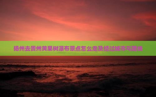 扬州去贵州黄果树瀑布景点怎么走及经过城市与路线