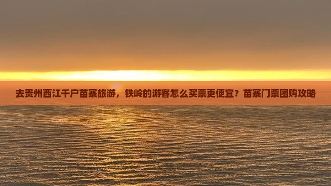 去贵州西江千户苗寨旅游，铁岭的游客怎么买票更便宜？苗寨门票团购攻略