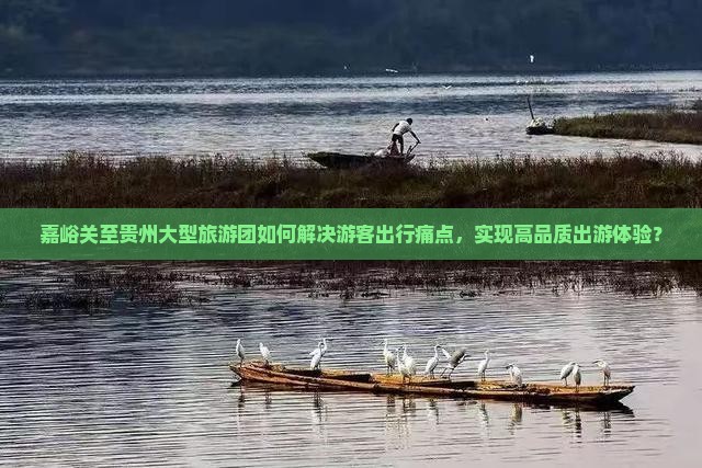 嘉峪关至贵州大型旅游团如何解决游客出行痛点，实现高品质出游体验？