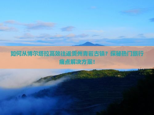 如何从博尔塔拉高效往返贵州青岩古镇？探秘热门旅行痛点解决方案！