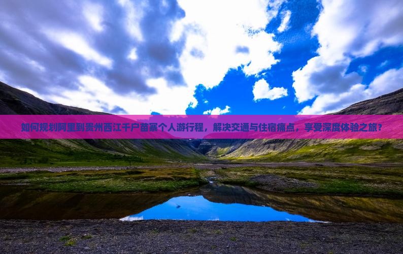 如何规划阿里到贵州西江千户苗寨个人游行程，解决交通与住宿痛点，享受深度体验之旅？