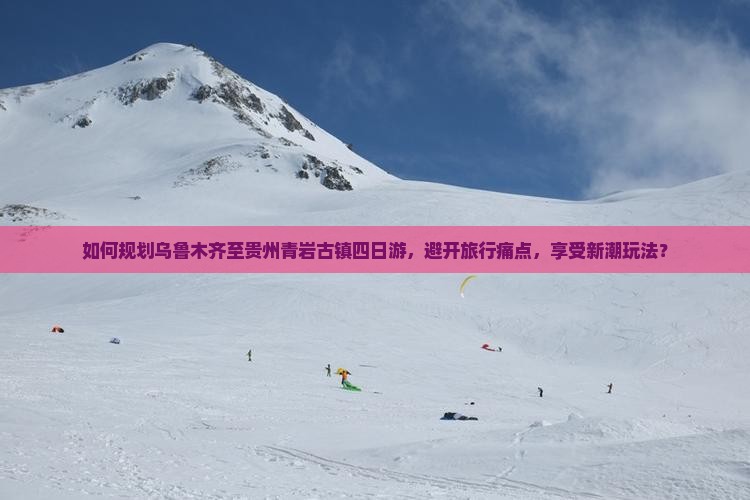 如何规划乌鲁木齐至贵州青岩古镇四日游，避开旅行痛点，享受新潮玩法？