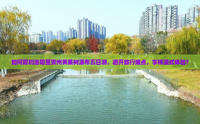 如何规划洛阳至贵州黄果树瀑布五日游，避开旅行痛点，享柿浸式体验？