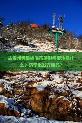 去贵州黄果树瀑布旅游需要注意什么？济宁出发方便吗？