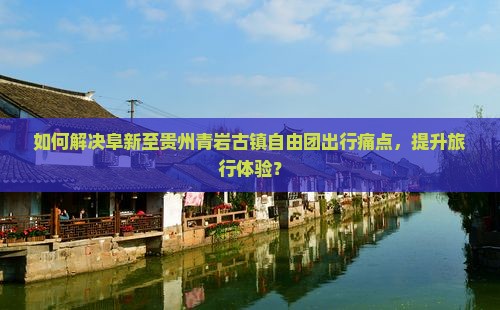 如何解决阜新至贵州青岩古镇自由团出行痛点，提升旅行体验？