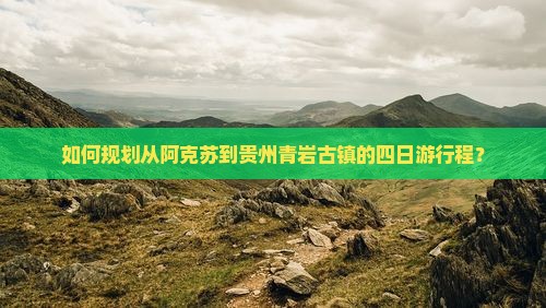 如何规划从阿克苏到贵州青岩古镇的四日游行程？