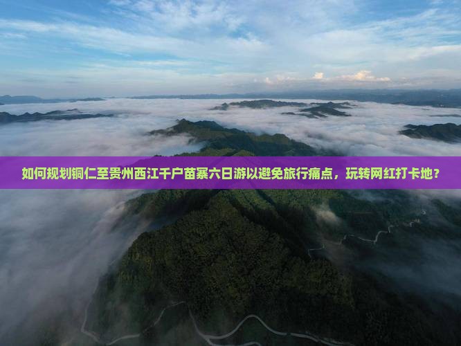 如何规划铜仁至贵州西江千户苗寨六日游以避免旅行痛点，玩转网红打卡地？