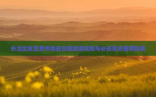 长治出发至贵州青岩古镇旅游攻略与必去景点推荐指南