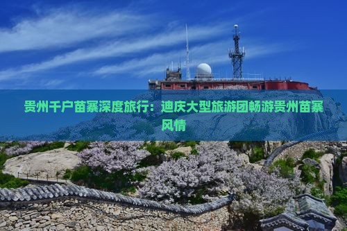 贵州千户苗寨深度旅行：迪庆大型旅游团畅游贵州苗寨风情