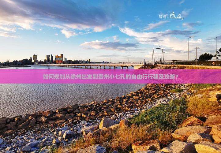 如何规划从徐州出发到贵州小七孔的自由行行程及攻略？