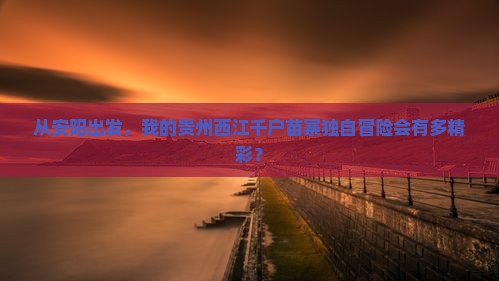 从安阳出发，我的贵州西江千户苗寨独自冒险会有多精彩？