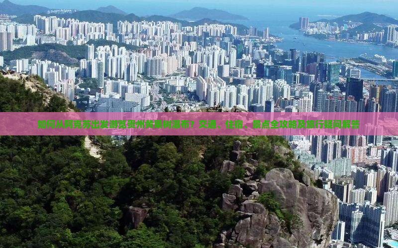 如何从阿克苏出发游览贵州黄果树瀑布？交通、住宿、景点全攻略及旅行疑问解答